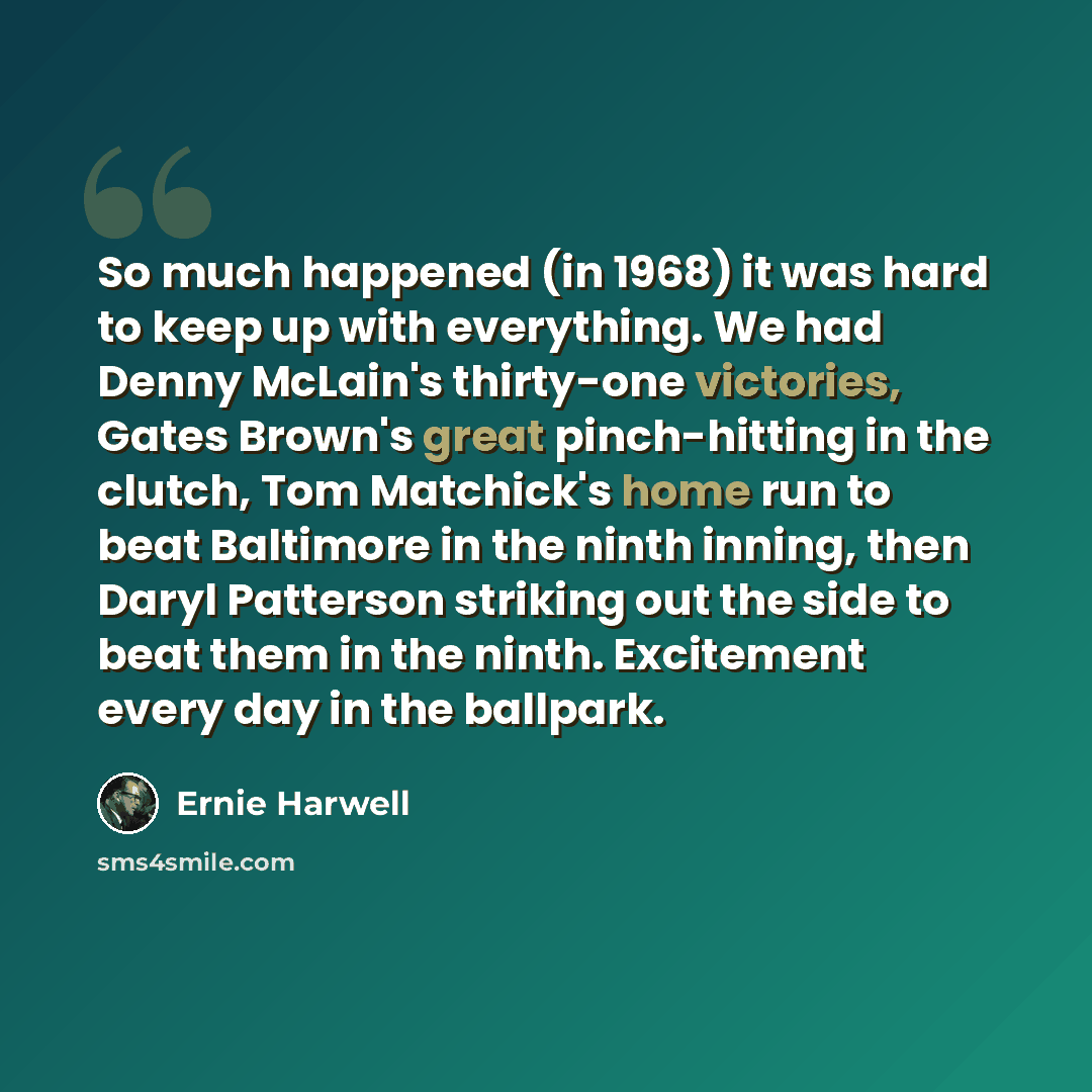 “So much happened (in 1968) it was hard to keep up with everything. We had Denny McLain's thirty-one victories, Gates Brown's great pinch-hitting in the clutch, Tom Matchick's home run to beat Baltimore in the ninth inning, then Daryl Patterson striking out the side to beat them in the ninth…” quote by Ernie Harwell