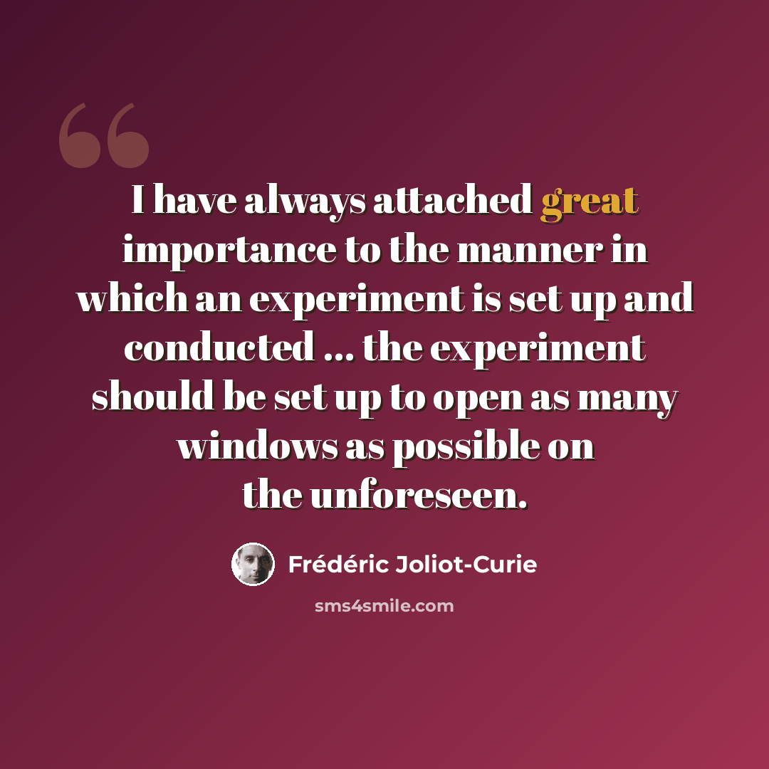 “I have always attached great importance to the manner in which an experiment is set up and conducted ... the experiment should be set up to open as many windows as possible on the unforeseen.” quote by Frederic Joliot-Curie