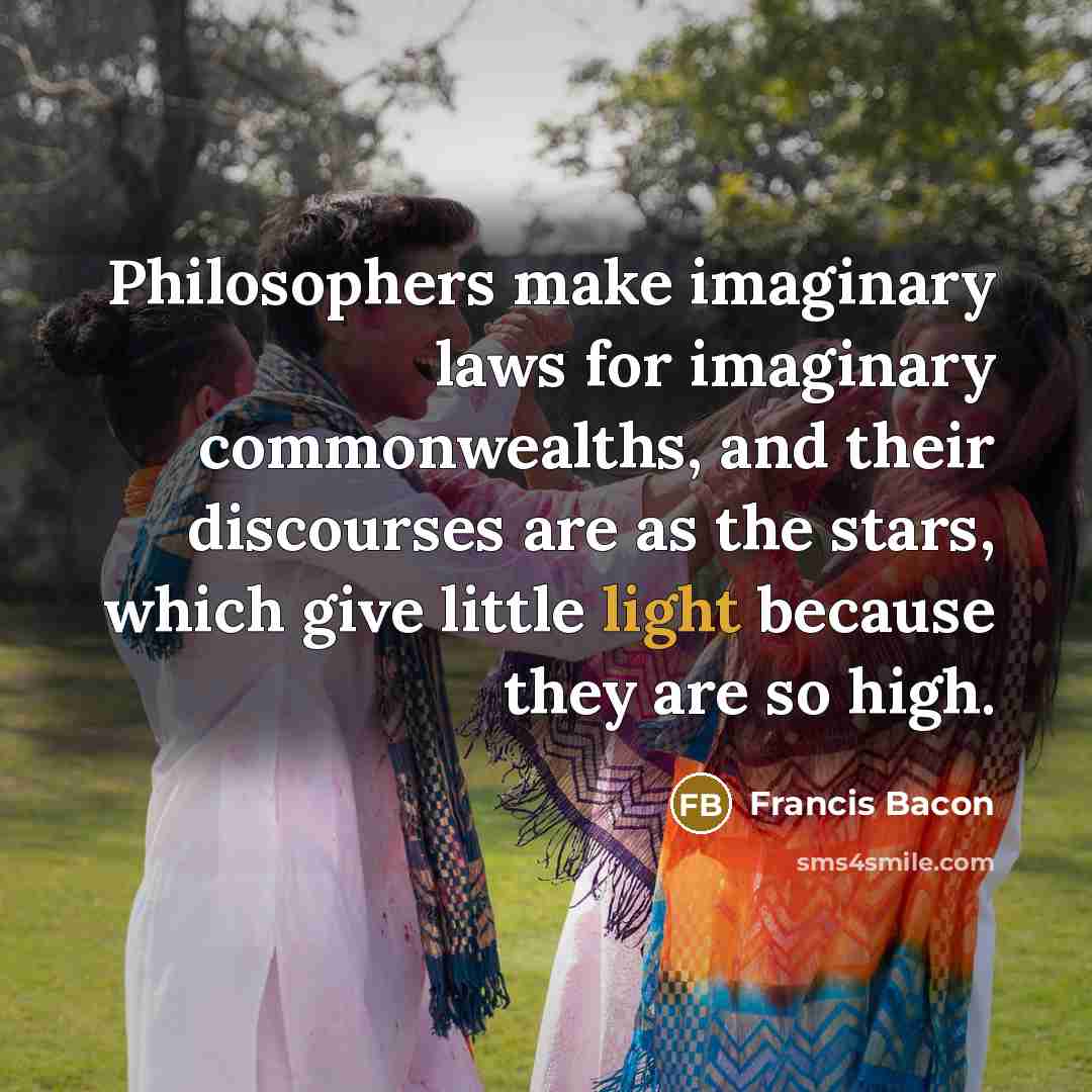“Philosophers make imaginary laws for imaginary commonwealths, and their discourses are as the stars, which give little light because they are so high.” quote by Francis Bacon