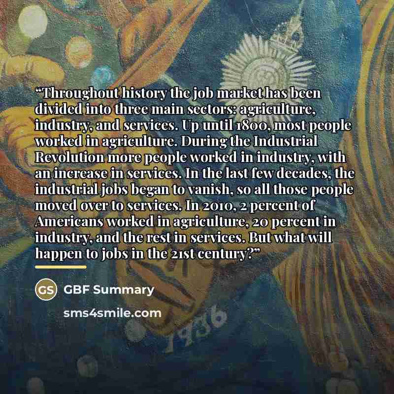 “Throughout history the job market has been divided into three main sectors: agriculture, industry, and services. Up until 1800, most people worked in agriculture. During the Industrial Revolution more people worked in industry, with an increase in services. In the last few decades, the industrial…” quote by GBF Summary