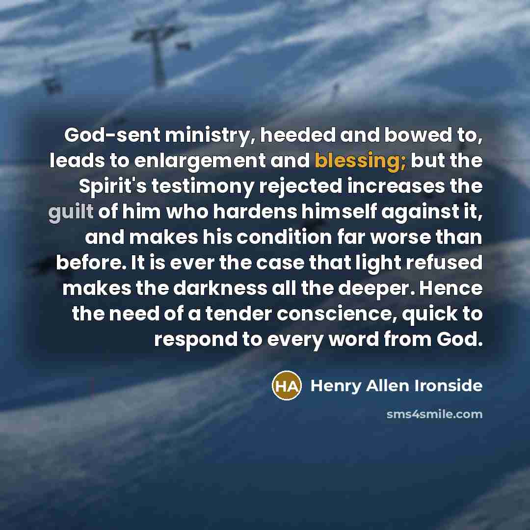 “God-sent ministry, heeded and bowed to, leads to enlargement and blessing; but the Spirit's testimony rejected increases the guilt of him who hardens himself against it, and makes his condition far worse than before. It is ever the case that light refused makes the darkness all the deeper. Hence…” quote by Henry Allen Ironside