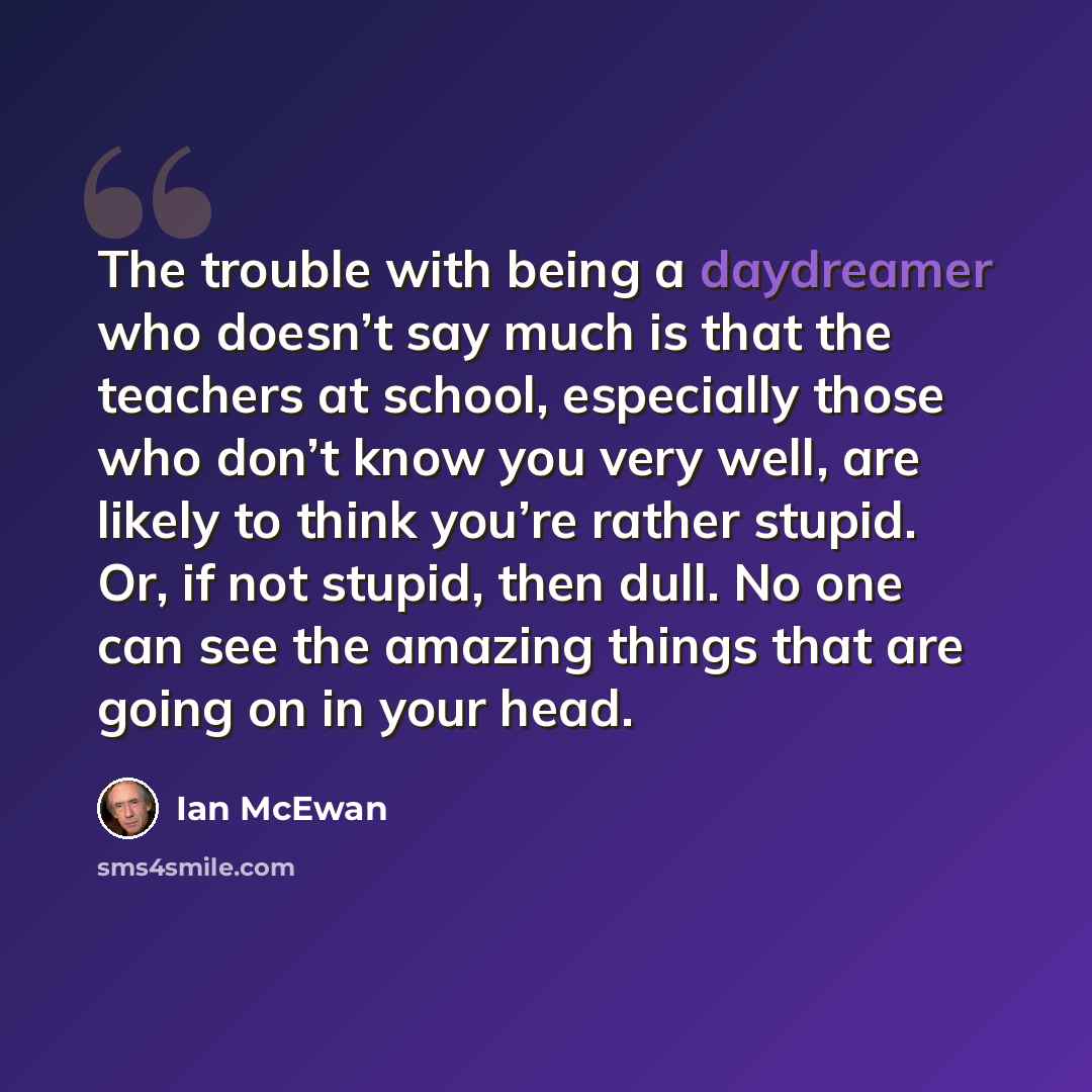 “The trouble with being a daydreamer who doesn’t say much is that the teachers at school, especially those who don’t know you very well, are likely to think you’re rather stupid. Or, if not stupid, then dull. No one can see the amazing things that are going on in your head.” quote by Ian Mcewan