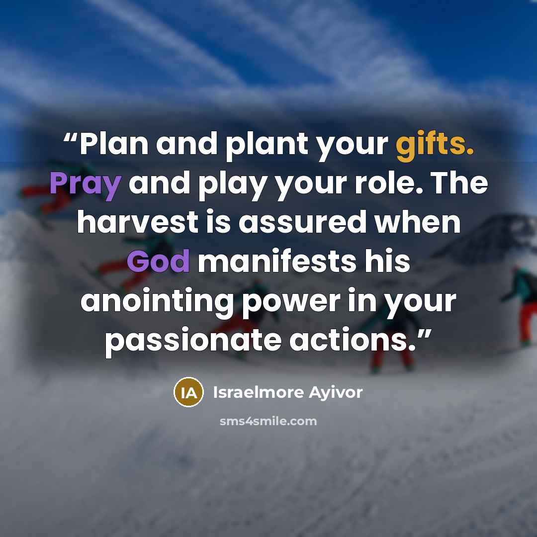 “Plan and plant your gifts. Pray and play your role. The harvest is assured when God manifests his anointing power in your passionate actions.” quote by Israelmore Ayivor