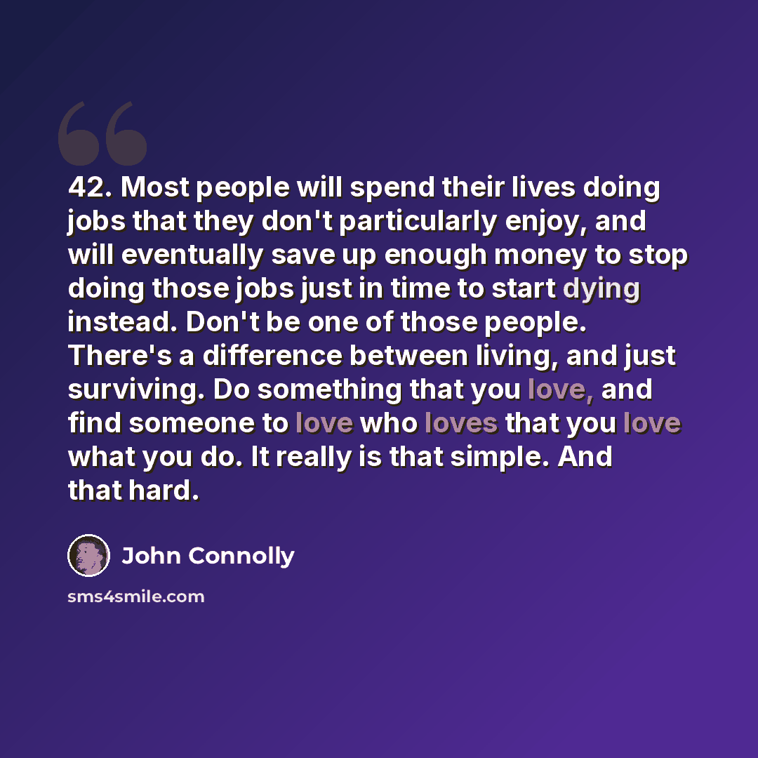 “42. Most people will spend their lives doing jobs that they don't particularly enjoy, and will eventually save up enough money to stop doing those jobs just in time to start dying instead. Don't be one of those people. There's a difference between living, and just surviving. Do something that you…” quote by John Connolly