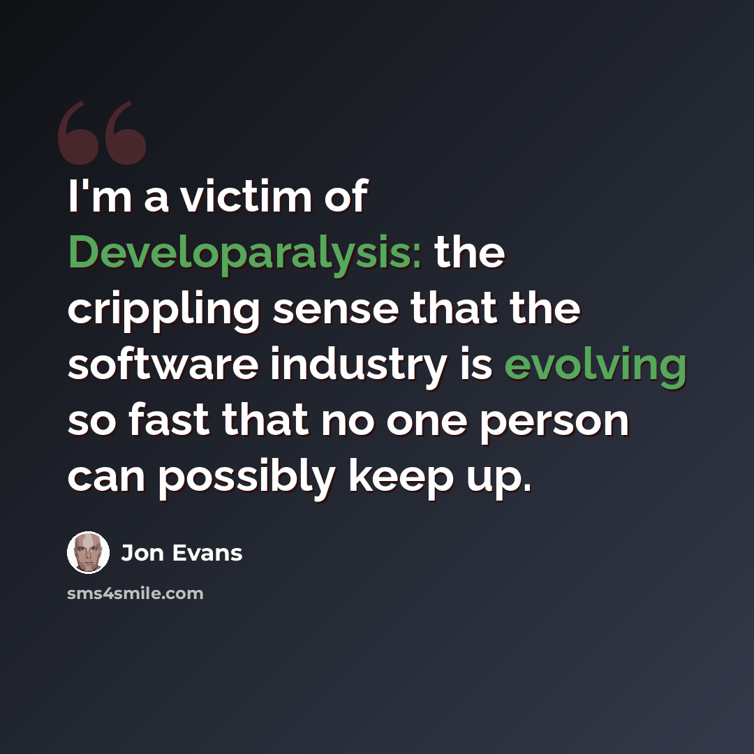 “I'm a victim of Developaralysis: the crippling sense that the software industry is evolving so fast that no one person can possibly keep up.” quote by Jon Evans