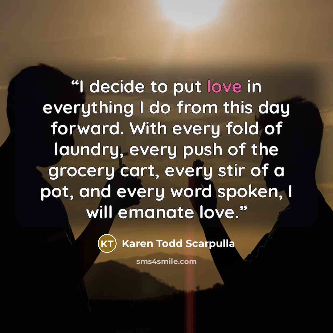 “I decide to put love in everything I do from this day forward. With every fold of laundry, every push of the grocery cart, every stir of a pot, and every word spoken, I will emanate love.” quote by Karen Todd Scarpulla