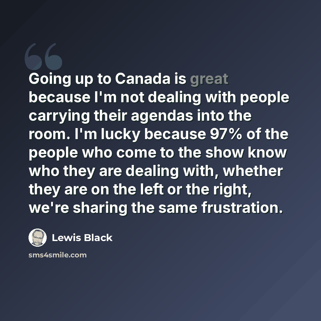 “Going up to Canada is great because I'm not dealing with people carrying their agendas into the room. I'm lucky because 97% of the people who come to the show know who they are dealing with, whether they are on the left or the right, we're sharing the same frustration.” quote by Lewis Black