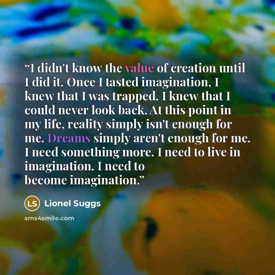 “I didn't know the value of creation until I did it. Once I tasted imagination, I knew that I was trapped. I knew that I could never look back. At this point in my life, reality simply isn't enough for me. Dreams simply aren't enough for me. I need something more. I need to live in imagination. I…” quote by Lionel Suggs