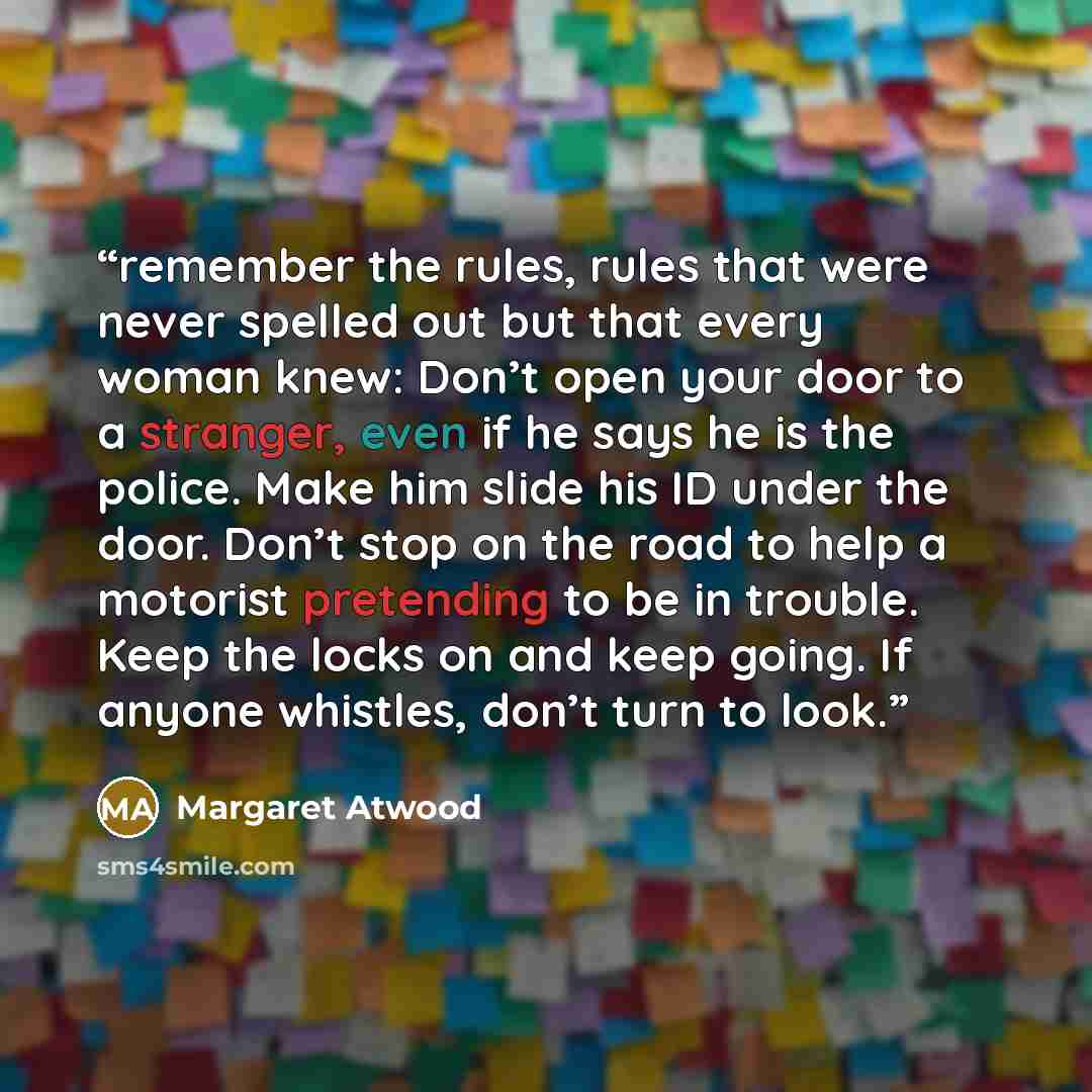 “remember the rules, rules that were never spelled out but that every woman knew: Don’t open your door to a stranger, even if he says he is the police. Make him slide his ID under the door. Don’t stop on the road to help a motorist pretending to be in trouble. Keep the locks on and keep going. If…” quote by Margaret Atwood