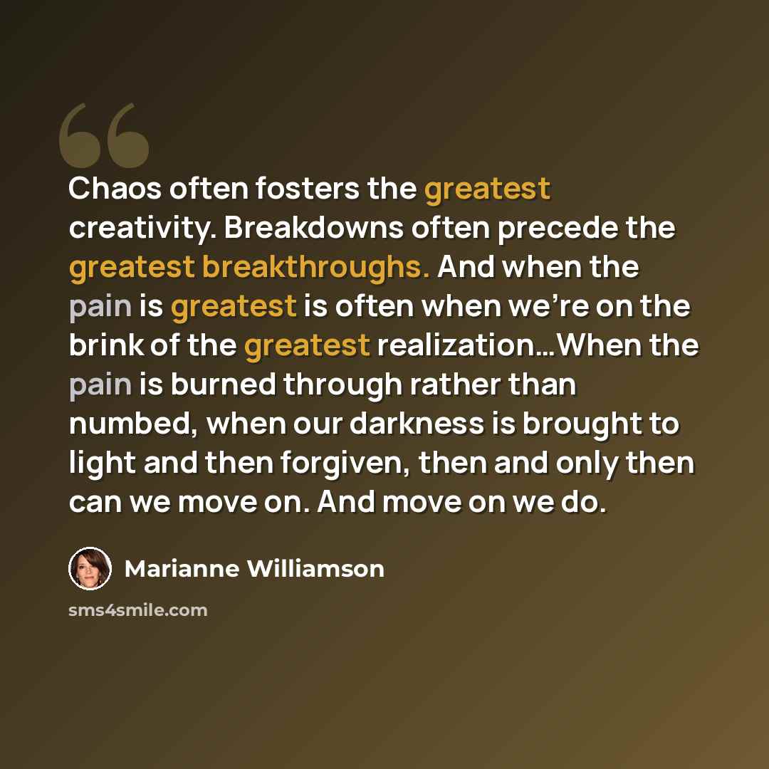 “Chaos often fosters the greatest creativity. Breakdowns often precede the greatest breakthroughs. And when the pain is greatest is often when we're on the brink of the greatest realization…When the pain is burned through rather than numbed, when our darkness is brought to light and then forgiven…” quote by Marianne Williamson