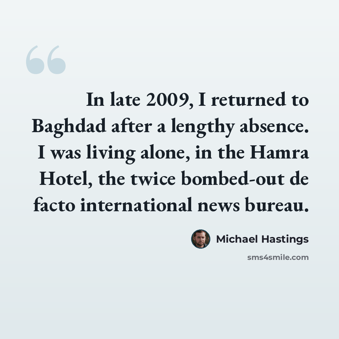 “In late 2009, I returned to Baghdad after a lengthy absence. I was living alone, in the Hamra Hotel, the twice bombed-out de facto international news bureau.” quote by Michael Hastings