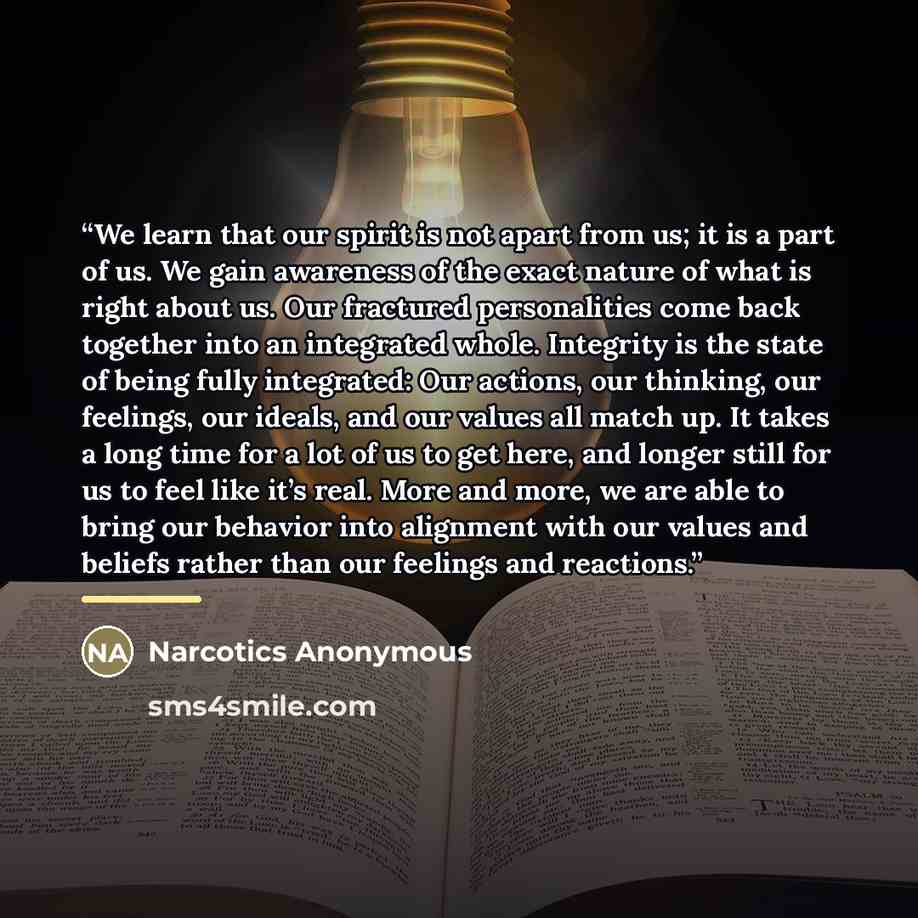 “We learn that our spirit is not apart from us; it is a part of us. We gain awareness of the exact nature of what is right about us. Our fractured personalities come back together into an integrated whole. Integrity is the state of being fully integrated: Our actions, our thinking, our feelings…” quote by Narcotics Anonymous