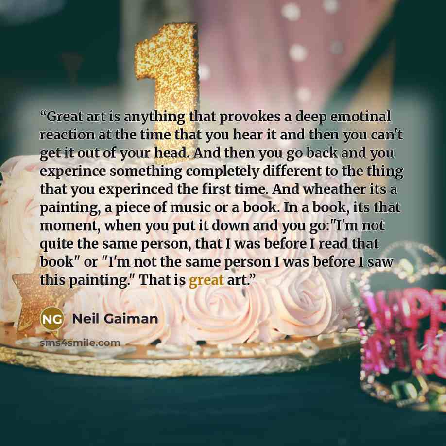 “Great art is anything that provokes a deep emotinal reaction at the time that you hear it and then you can't get it out of your head. And then you go back and you experince something completely different to the thing that you experinced the first time. And wheather its a painting, a piece of music…” quote by Neil Gaiman