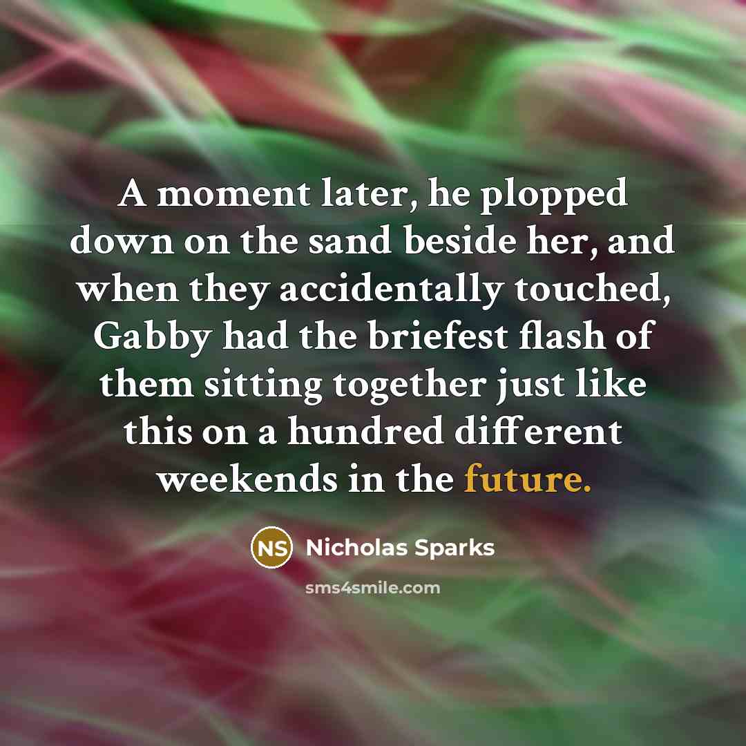 “A moment later, he plopped down on the sand beside her, and when they accidentally touched, Gabby had the briefest flash of them sitting together just like this on a hundred different weekends in the future.” quote by Nicholas Sparks
