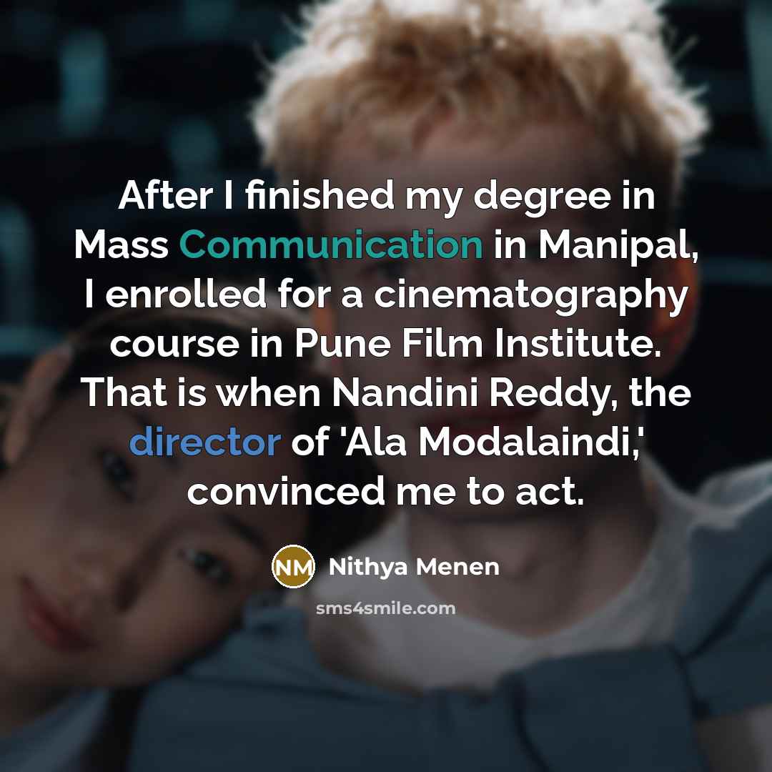 “After I finished my degree in Mass Communication in Manipal, I enrolled for a cinematography course in Pune Film Institute. That is when Nandini Reddy, the director of 'Ala Modalaindi,' convinced me to act.” quote by Nithya Menen