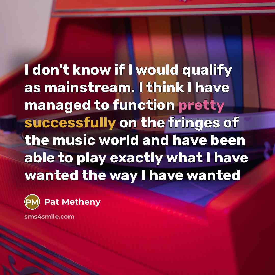 “I don't know if I would qualify as mainstream. I think I have managed to function pretty successfully on the fringes of the music world and have been able to play exactly what I have wanted the way I have wanted” quote by Pat Metheny