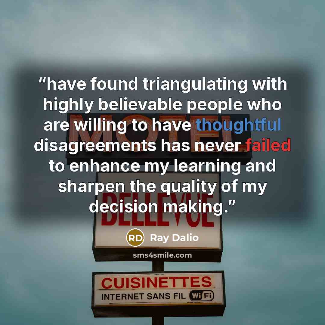 “have found triangulating with highly believable people who are willing to have thoughtful disagreements has never failed to enhance my learning and sharpen the quality of my decision making.” quote by Ray Dalio