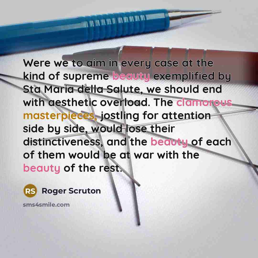 “Were we to aim in every case at the kind of supreme beauty exemplified by Sta Maria della Salute, we should end with aesthetic overload. The clamorous masterpieces, jostling for attention side by side, would lose their distinctiveness, and the beauty of each of them would be at war with the beauty…” quote by Roger Scruton