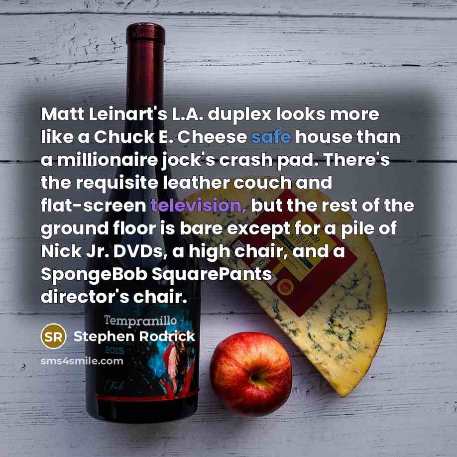 “Matt Leinart's L.A. duplex looks more like a Chuck E. Cheese safe house than a millionaire jock's crash pad. There's the requisite leather couch and flat-screen television, but the rest of the ground floor is bare except for a pile of Nick Jr. DVDs, a high chair, and a SpongeBob SquarePants…” quote by Stephen Rodrick
