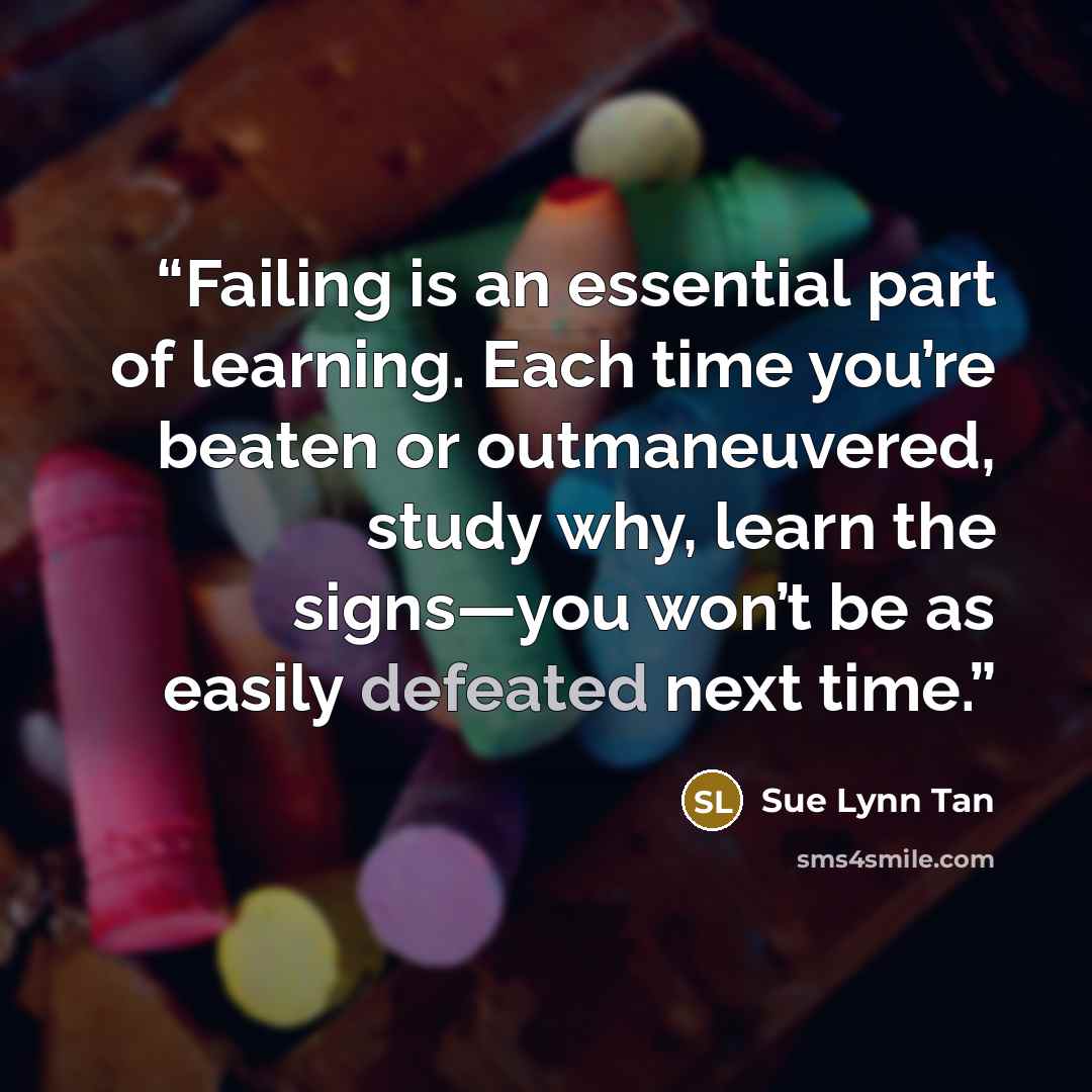 “Failing is an essential part of learning. Each time you’re beaten or outmaneuvered, study why, learn the signs—you won’t be as easily defeated next time.” quote by Sue Lynn Tan