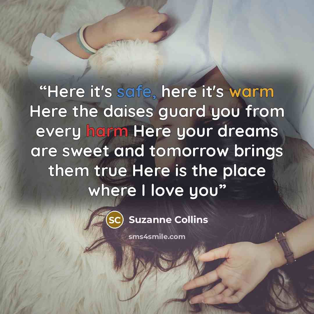 “Here it's safe, here it's warm Here the daises guard you from every harm Here your dreams are sweet and tomorrow brings them true Here is the place where I love you” quote by Suzanne Collins