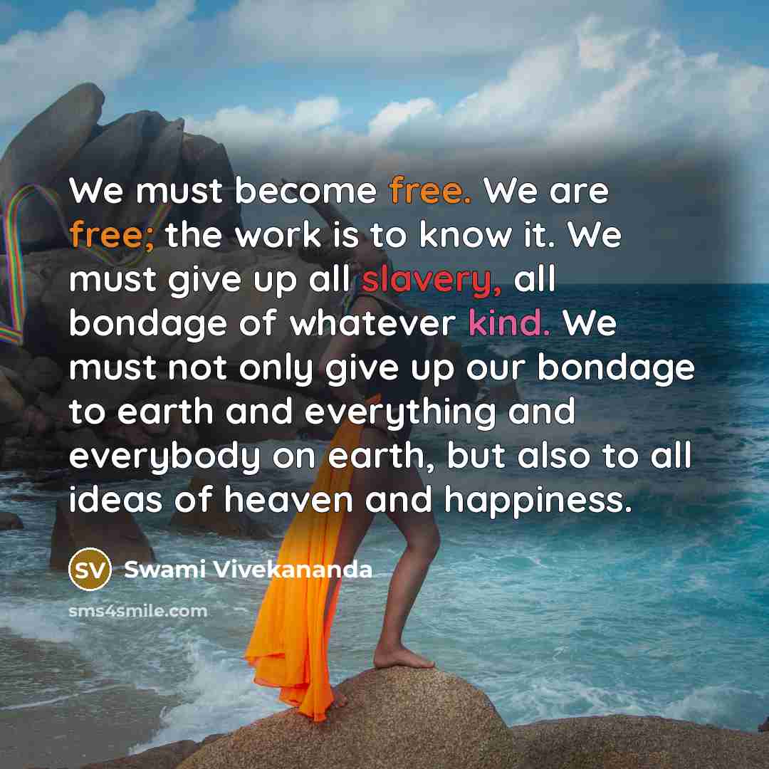 “We must become free. We are free; the work is to know it. We must give up all slavery, all bondage of whatever kind. We must not only give up our bondage to earth and everything and everybody on earth, but also to all ideas of heaven and happiness.” quote by Swami Vivekananda