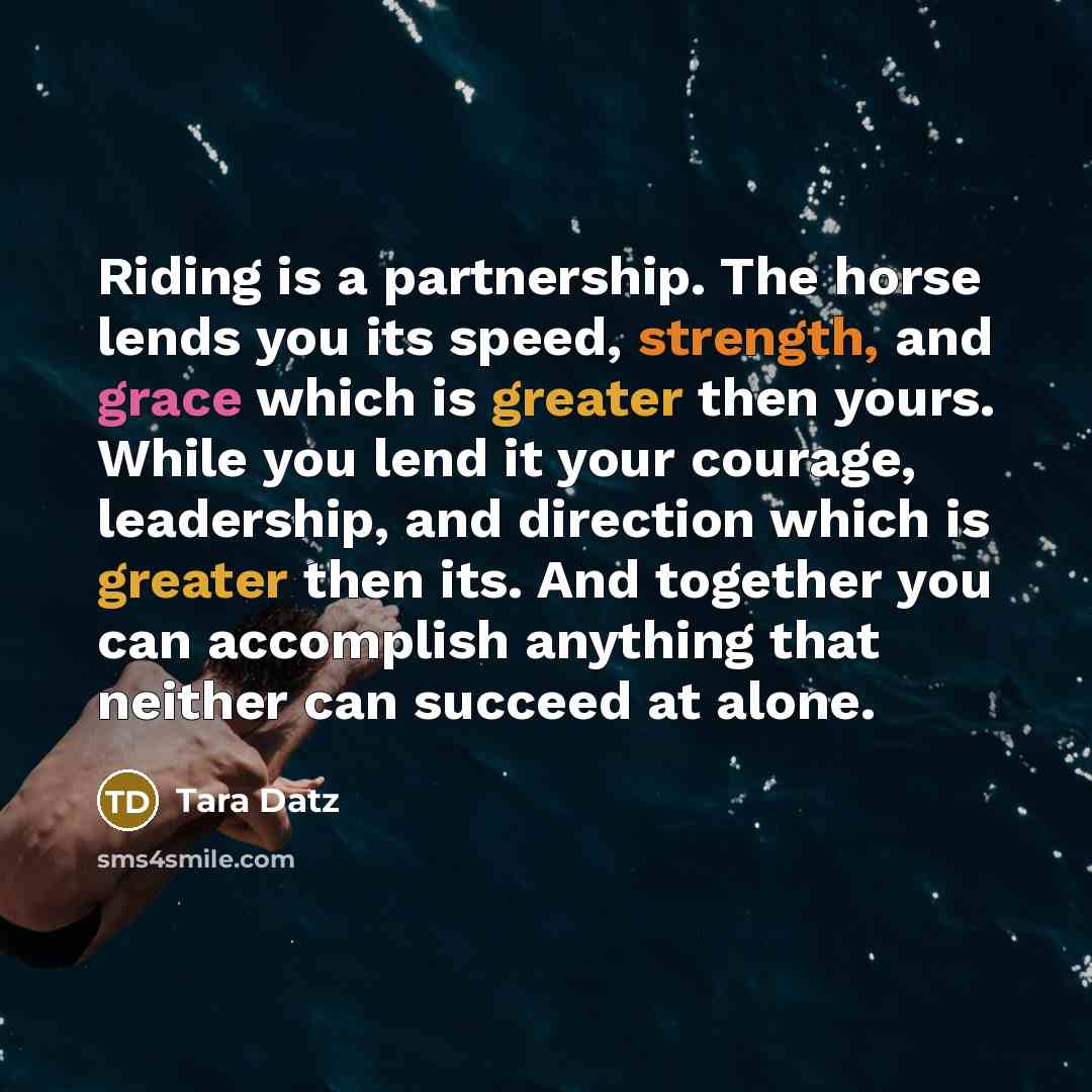 “Riding is a partnership. The horse lends you its speed, strength, and grace which is greater then yours. While you lend it your courage, leadership, and direction which is greater then its. And together you can accomplish anything that neither can succeed at alone.” quote by Tara Datz