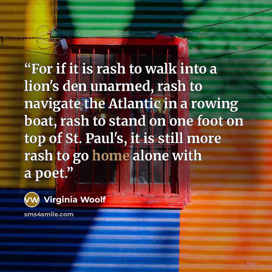 “For if it is rash to walk into a lion's den unarmed, rash to navigate the Atlantic in a rowing boat, rash to stand on one foot on top of St. Paul's, it is still more rash to go home alone with a poet.” quote by Virginia Woolf