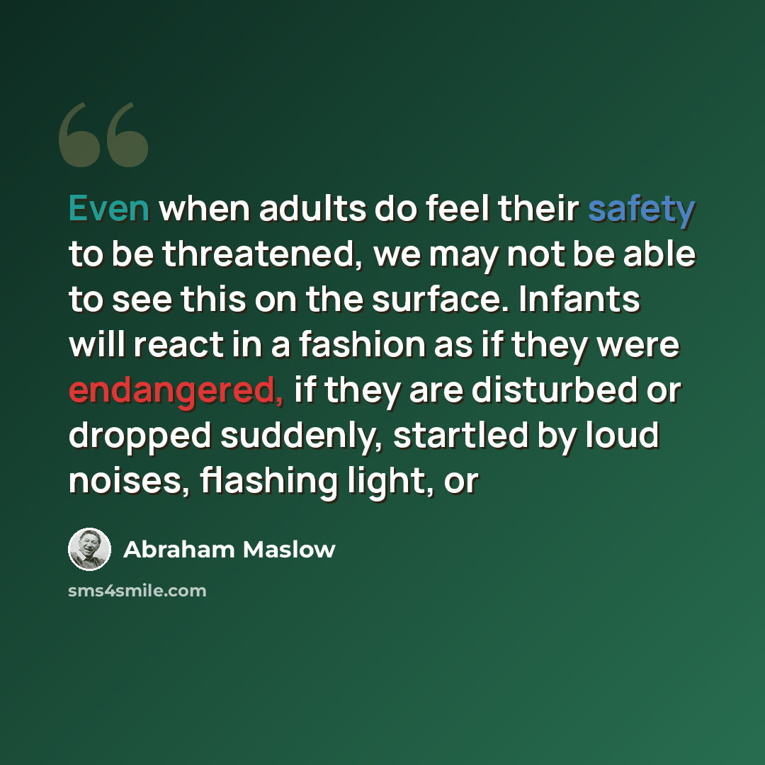 “Even when adults do feel their safety to be threatened, we may not be able to see this on the surface. Infants will react in a fashion as if they were endangered, if they are disturbed or dropped suddenly, startled by loud noises, flashing light, or” quote by Abraham Maslow