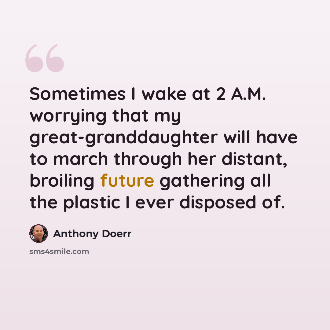 “Sometimes I wake at 2 A.M. worrying that my great-granddaughter will have to march through her distant, broiling future gathering all the plastic I ever disposed of.” quote by Anthony Doerr
