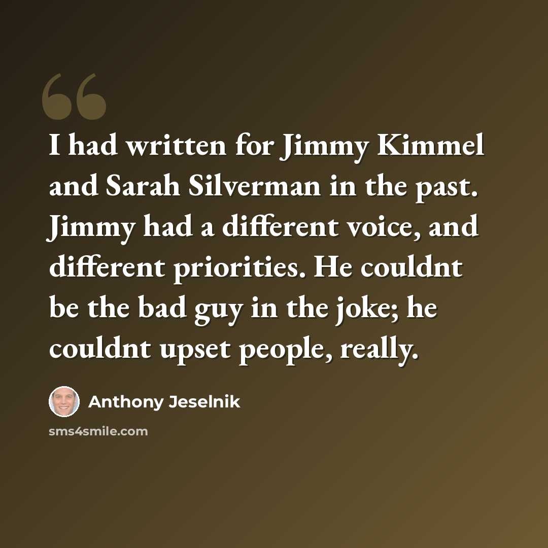 “I had written for Jimmy Kimmel and Sarah Silverman in the past. Jimmy had a different voice, and different priorities. He couldnt be the bad guy in the joke; he couldnt upset people, really.” quote by Anthony Jeselnik