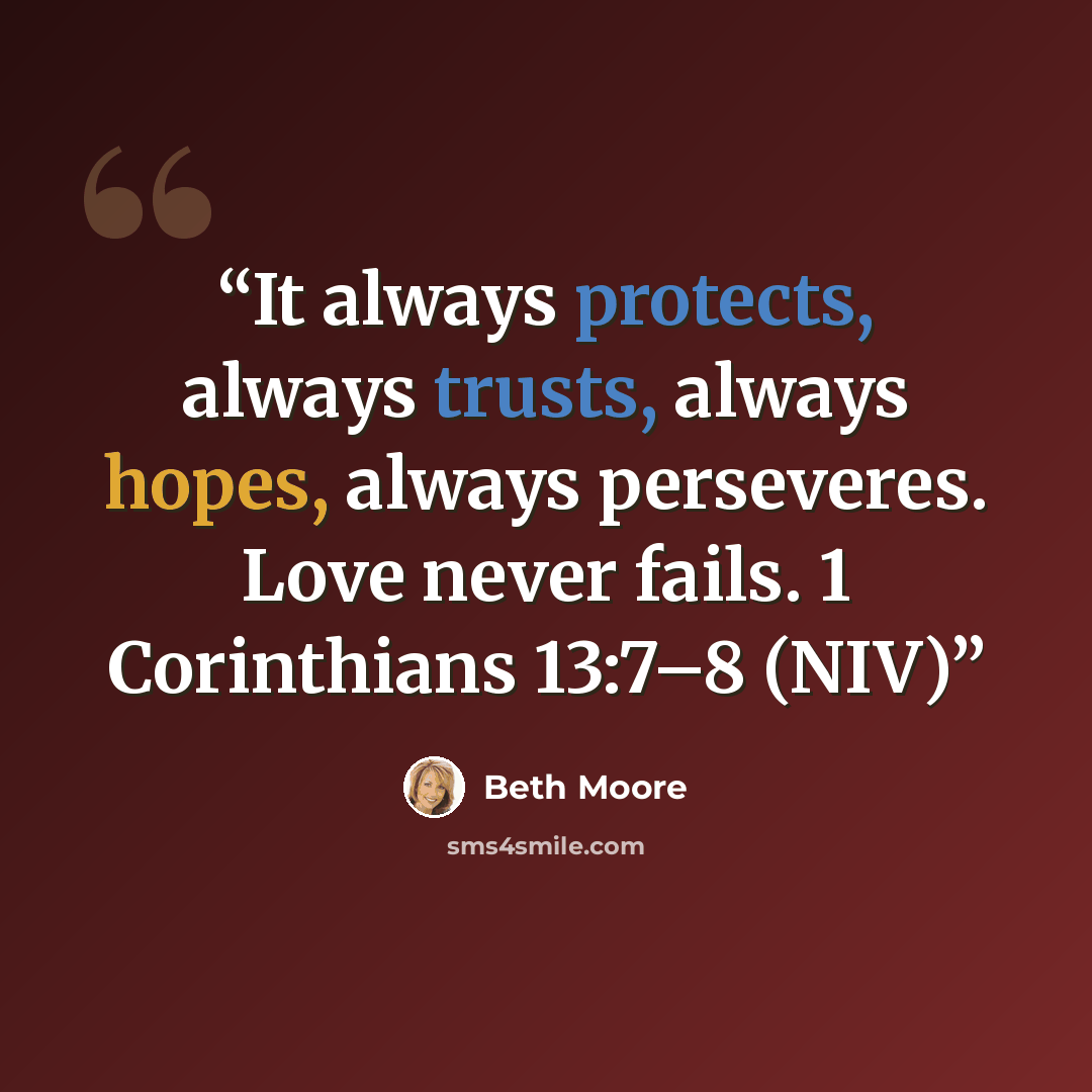 “It always protects, always trusts, always hopes, always perseveres. Love never fails. 1 Corinthians 13:7–8 (NIV)” quote by Beth Moore