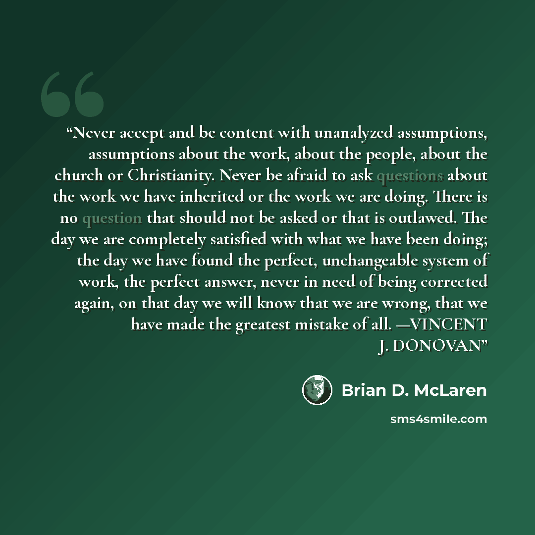 “Never accept and be content with unanalyzed assumptions, assumptions about the work, about the people, about the church or Christianity. Never be afraid to ask questions about the work we have inherited or the work we are doing. There is no question that should not be asked or that is outlawed…” quote by Brian D. McLaren