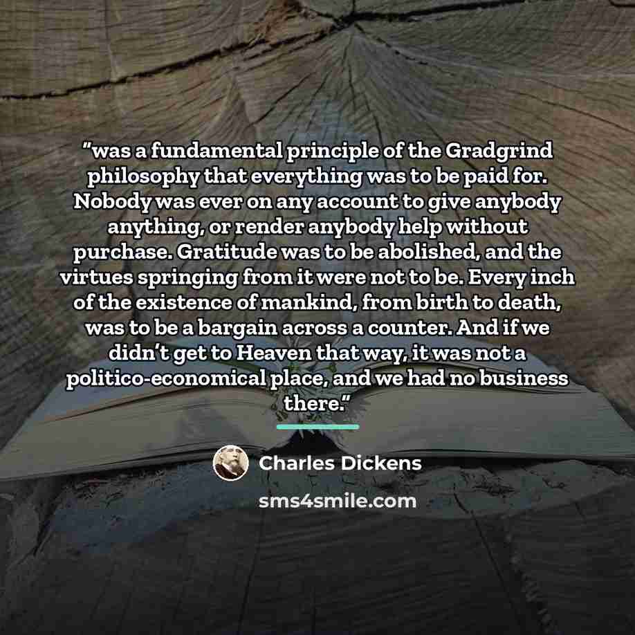 “was a fundamental principle of the Gradgrind philosophy that everything was to be paid for. Nobody was ever on any account to give anybody anything, or render anybody help without purchase. Gratitude was to be abolished, and the virtues springing from it were not to be. Every inch of the existence…” quote by Charles Dickens