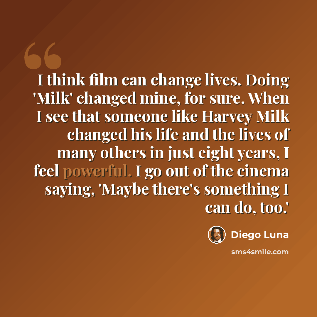 “I think film can change lives. Doing 'Milk' changed mine, for sure. When I see that someone like Harvey Milk changed his life and the lives of many others in just eight years, I feel powerful. I go out of the cinema saying, 'Maybe there's something I can do, too.'” quote by Diego Luna
