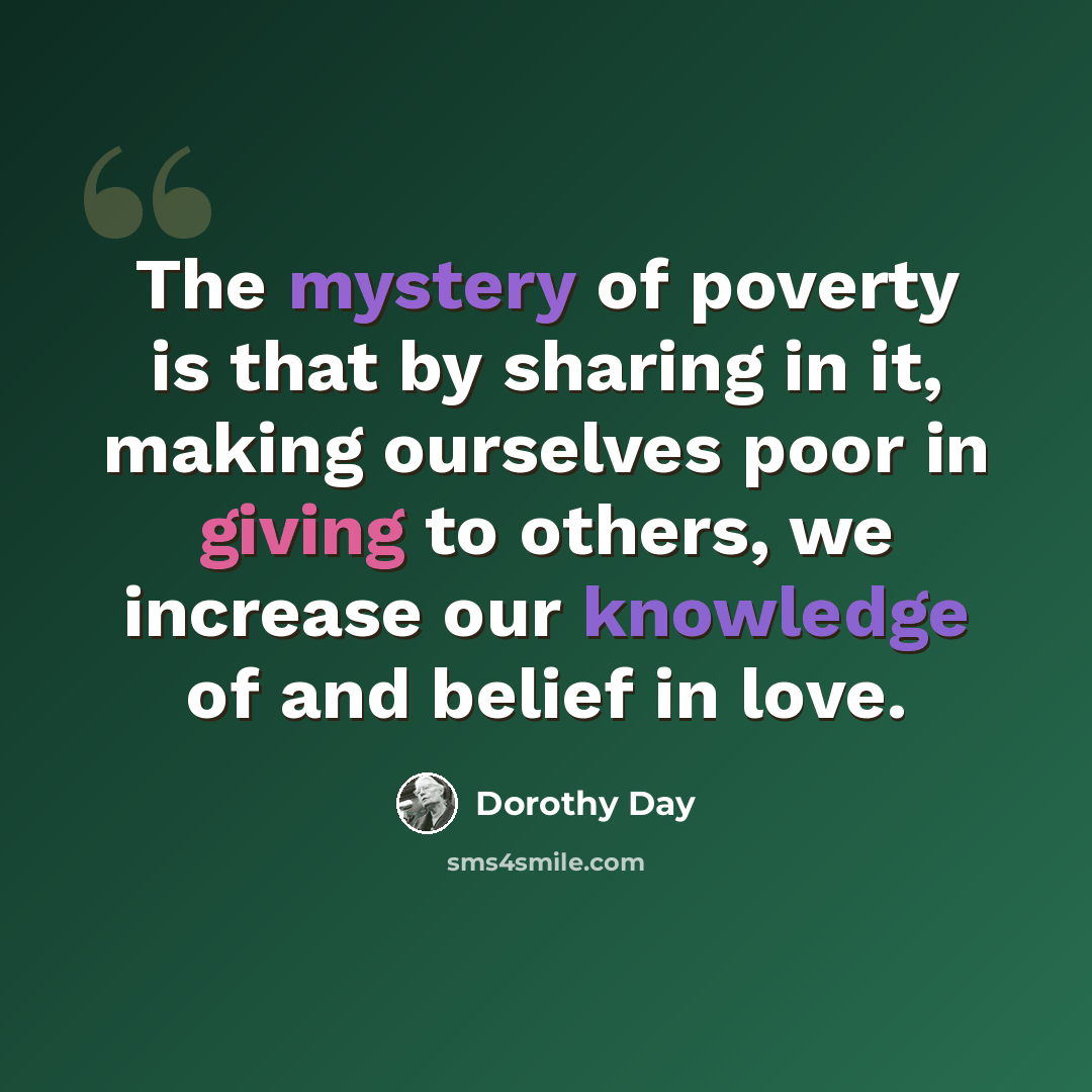 “The mystery of poverty is that by sharing in it, making ourselves poor in giving to others, we increase our knowledge of and belief in love.” quote by Dorothy Day