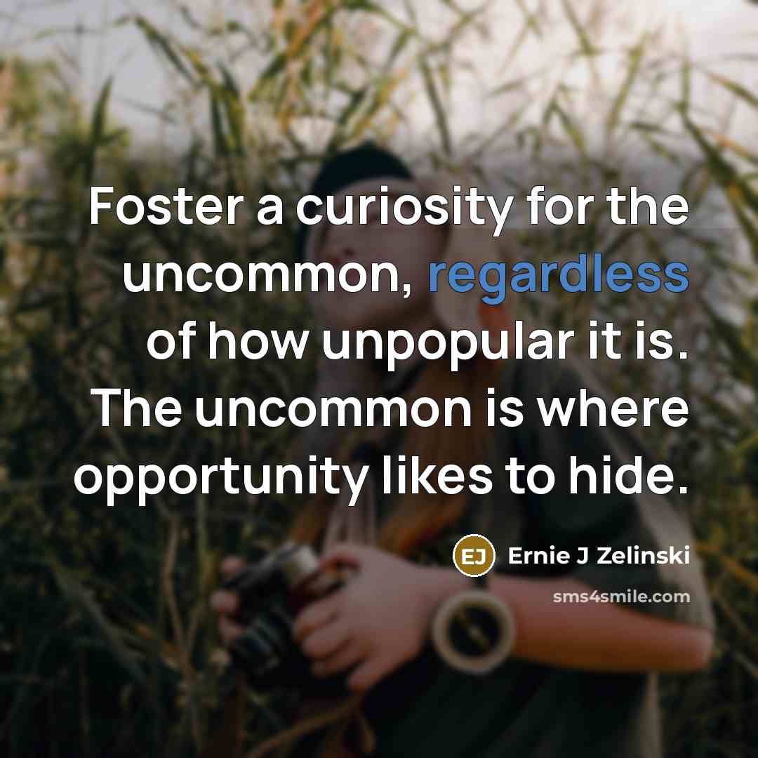 “Foster a curiosity for the uncommon, regardless of how unpopular it is. The uncommon is where opportunity likes to hide.” quote by Ernie J Zelinski