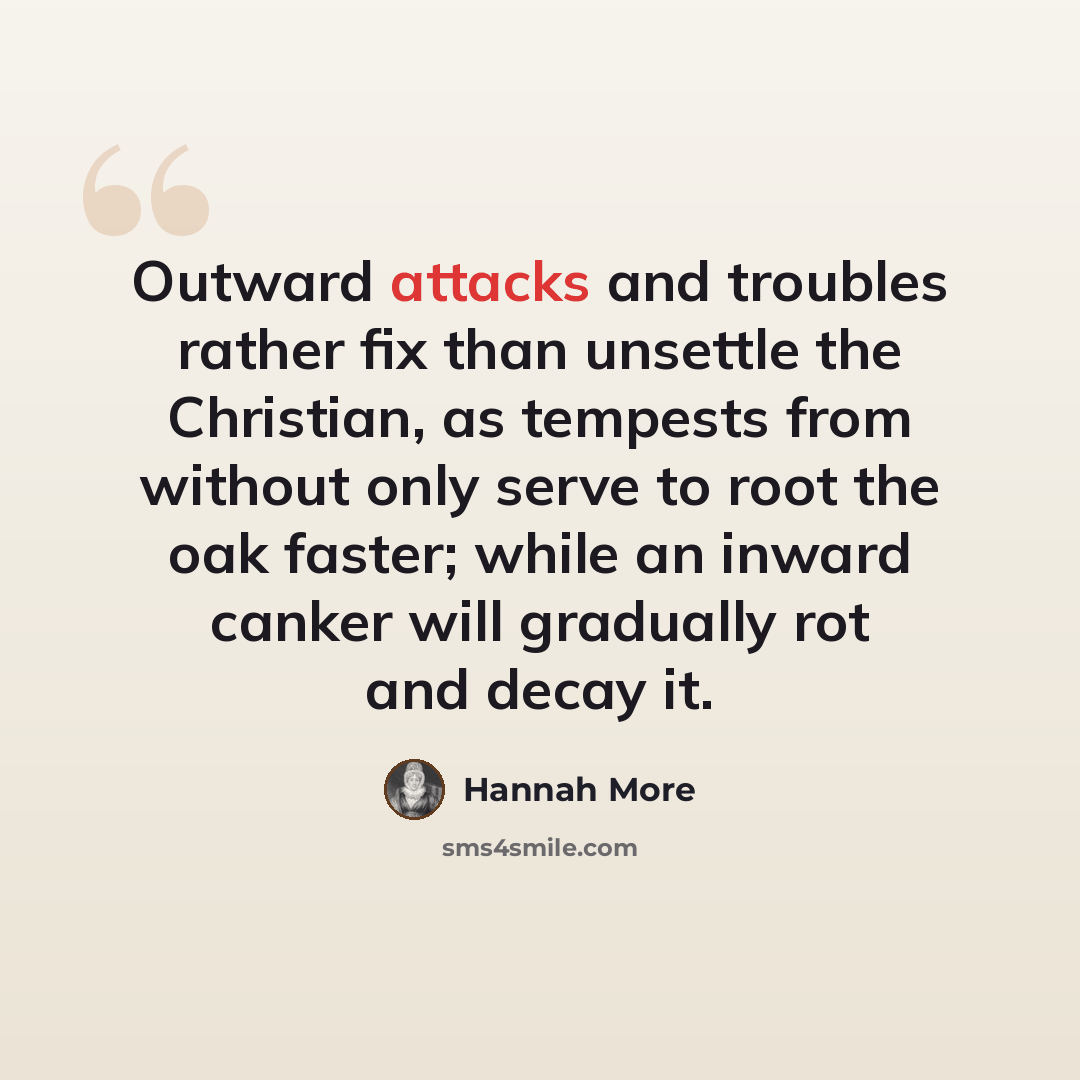 “Outward attacks and troubles rather fix than unsettle the Christian, as tempests from without only serve to root the oak faster; while an inward canker will gradually rot and decay it.” quote by Hannah More
