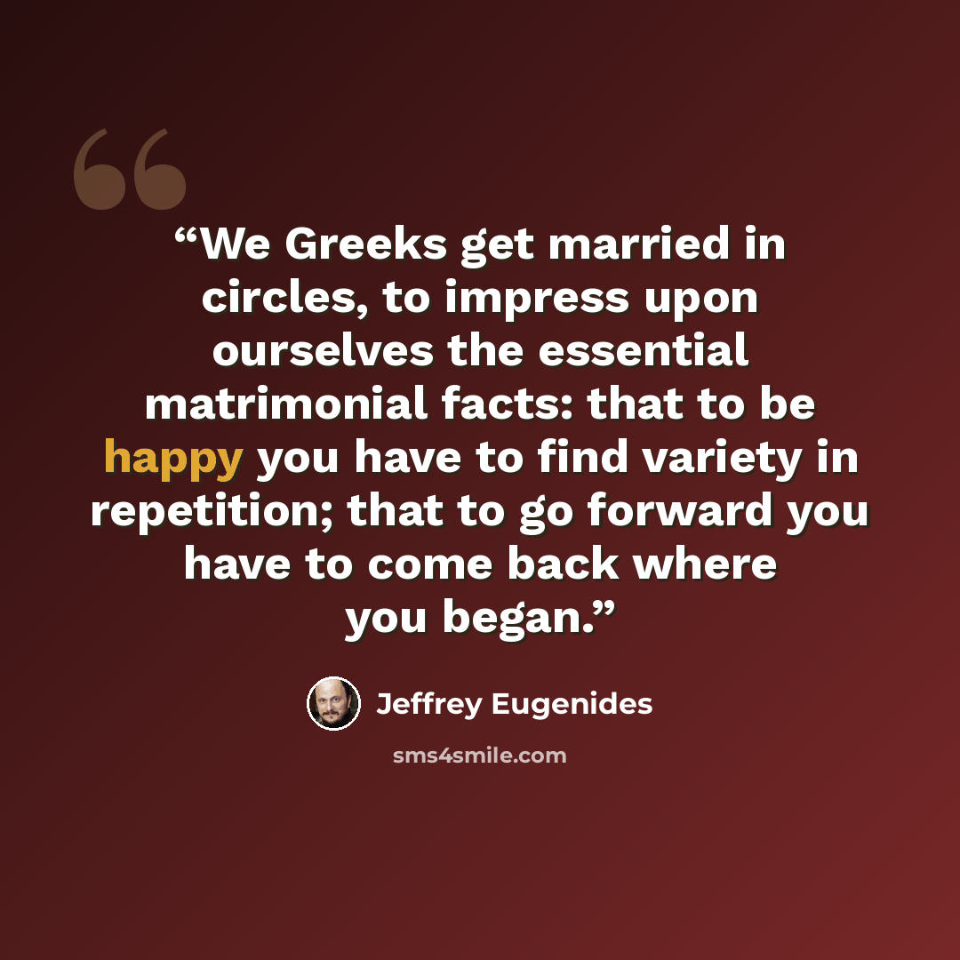 “We Greeks get married in circles, to impress upon ourselves the essential matrimonial facts: that to be happy you have to find variety in repetition; that to go forward you have to come back where you began.” quote by Jeffrey Eugenides