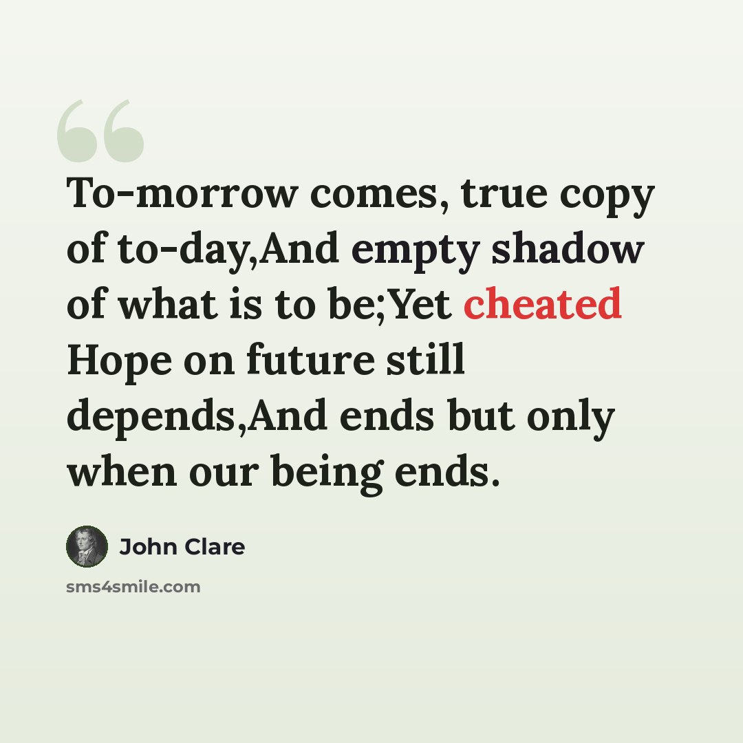 “To-morrow comes, true copy of to-day,And empty shadow of what is to be;Yet cheated Hope on future still depends,And ends but only when our being ends.” quote by John Clare