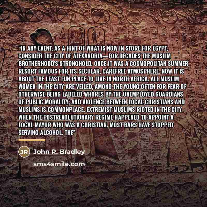 “In any event, as a hint of what is now in store for Egypt, consider the city of Alexandria—for decades the Muslim Brotherhood’s stronghold. Once it was a cosmopolitan summer resort famous for its secular, carefree atmosphere. Now it is about the least fun place to live in North Africa. All Muslim…” quote by John R. Bradley