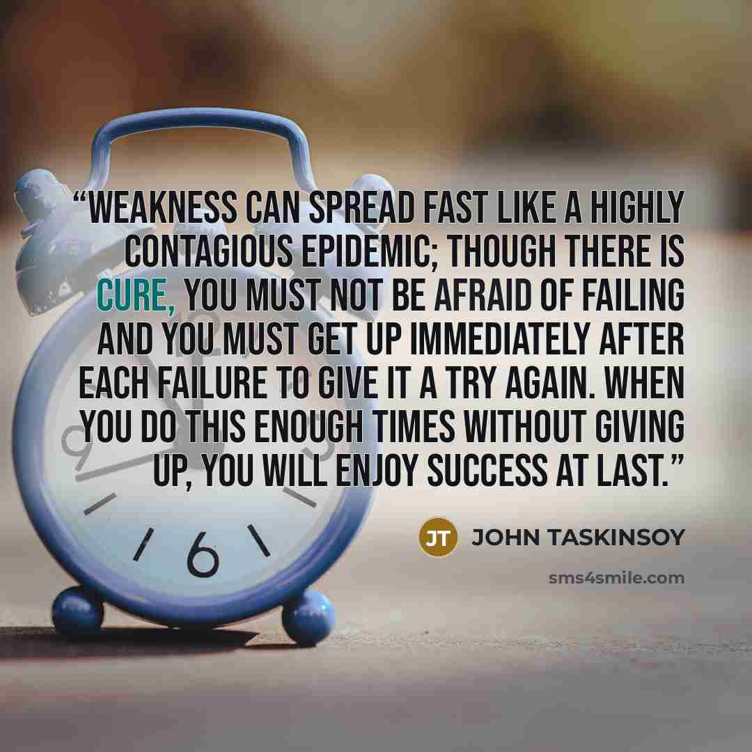 “Weakness can spread fast like a highly contagious epidemic; though there is cure, you must not be afraid of failing and you must get up immediately after each failure to give it a try again. When you do this enough times without giving up, you will enjoy success at last.” quote by John Taskinsoy