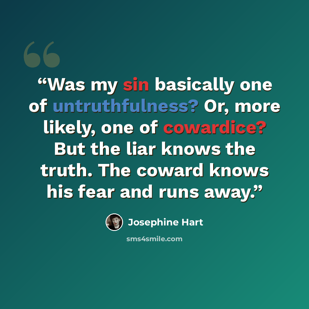 “Was my sin basically one of untruthfulness? Or, more likely, one of cowardice? But the liar knows the truth. The coward knows his fear and runs away.” quote by Josephine Hart