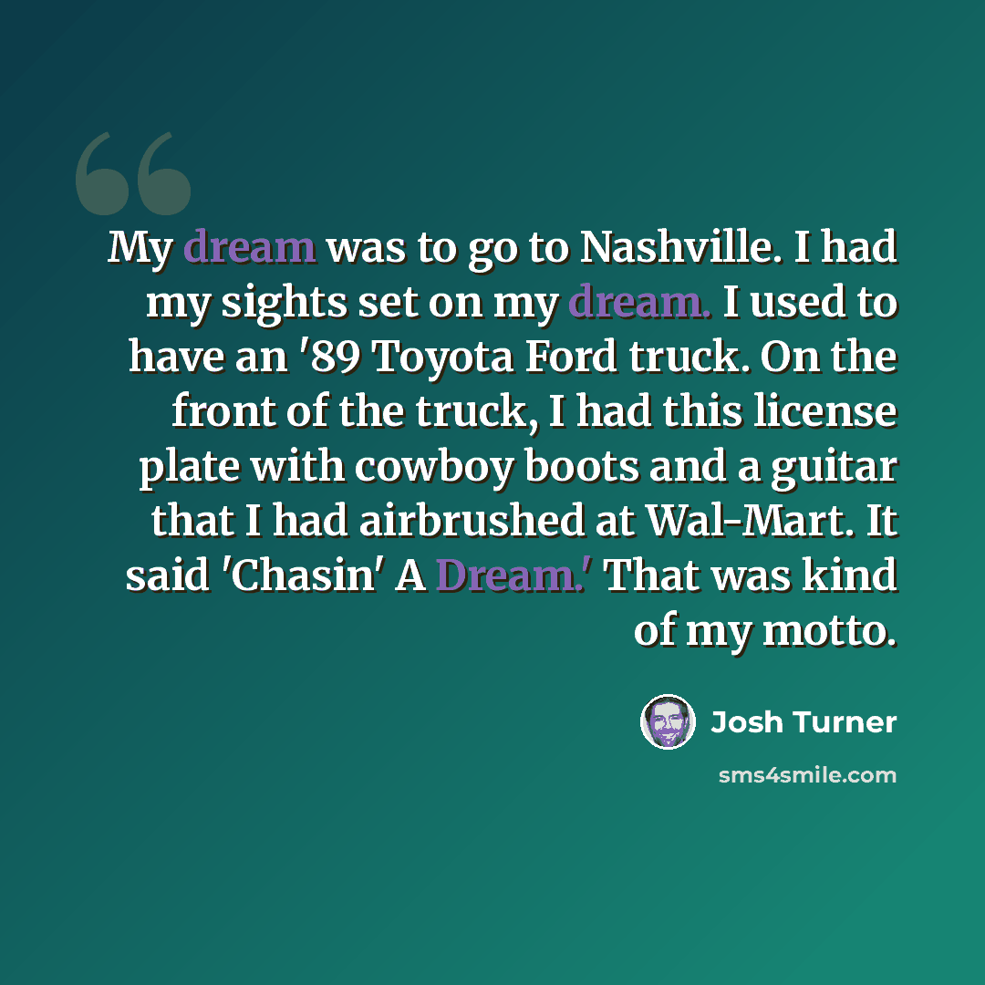“My dream was to go to Nashville. I had my sights set on my dream. I used to have an '89 Toyota Ford truck. On the front of the truck, I had this license plate with cowboy boots and a guitar that I had airbrushed at Wal-Mart. It said 'Chasin' A Dream.' That was kind of my motto.” quote by Josh Turner