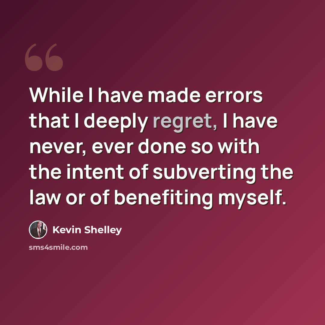 “While I have made errors that I deeply regret, I have never, ever done so with the intent of subverting the law or of benefiting myself.” quote by Kevin Shelley