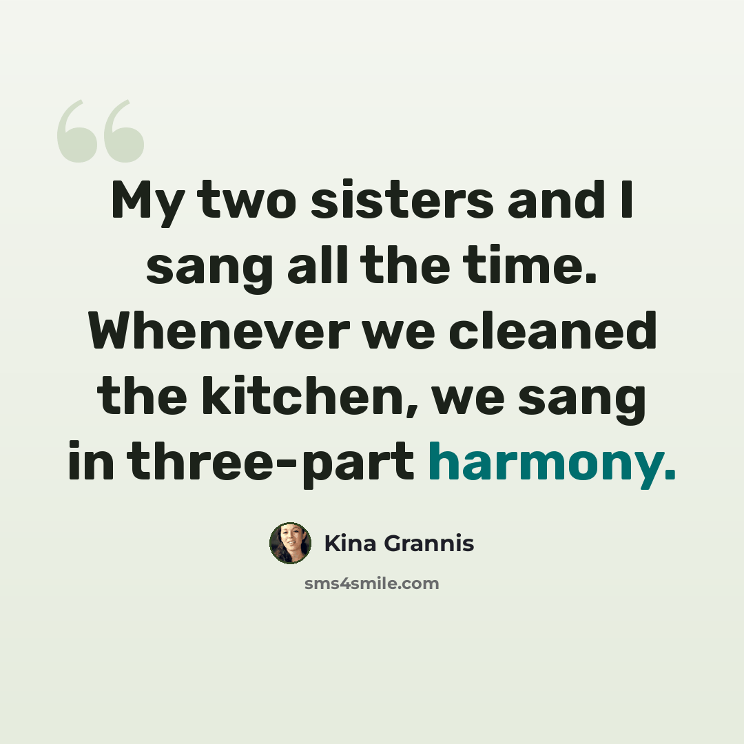 “My two sisters and I sang all the time. Whenever we cleaned the kitchen, we sang in three-part harmony.” quote by Kina Grannis