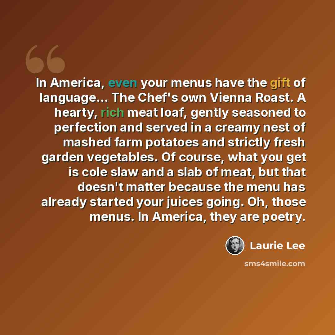 “In America, even your menus have the gift of language… The Chef's own Vienna Roast. A hearty, rich meat loaf, gently seasoned to perfection and served in a creamy nest of mashed farm potatoes and strictly fresh garden vegetables. Of course, what you get is cole slaw and a slab of meat, but that…” quote by Laurie Lee