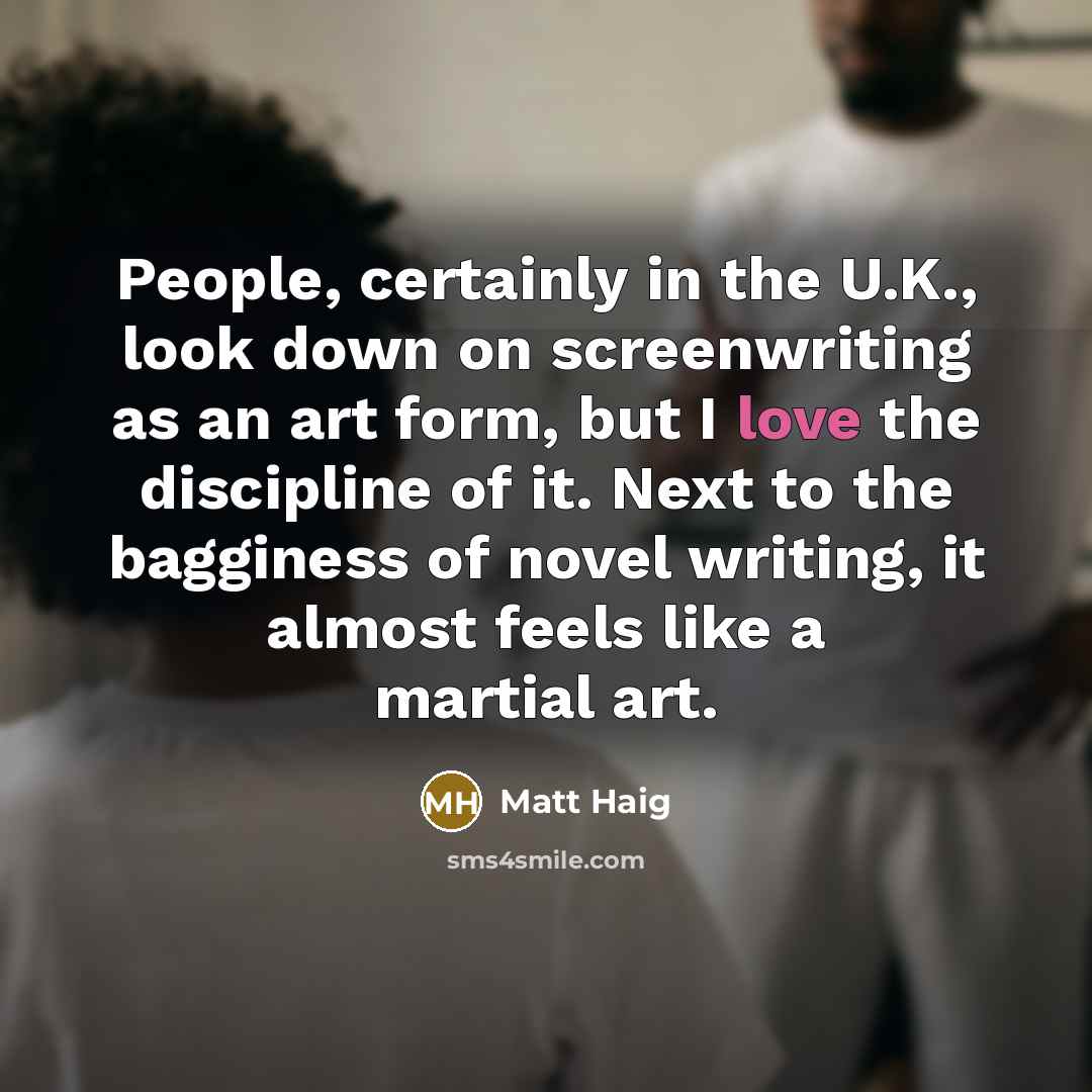 “People, certainly in the U.K., look down on screenwriting as an art form, but I love the discipline of it. Next to the bagginess of novel writing, it almost feels like a martial art.” quote by Matt Haig