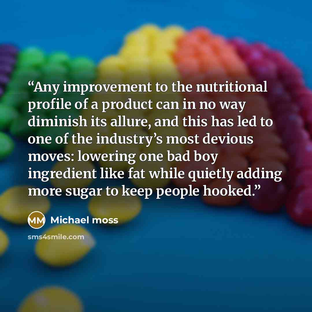 “Any improvement to the nutritional profile of a product can in no way diminish its allure, and this has led to one of the industry’s most devious moves: lowering one bad boy ingredient like fat while quietly adding more sugar to keep people hooked.” quote by Michael Moss