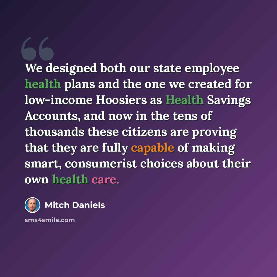 “We designed both our state employee health plans and the one we created for low-income Hoosiers as Health Savings Accounts, and now in the tens of thousands these citizens are proving that they are fully capable of making smart, consumerist choices about their own health care.” quote by Mitch Daniels